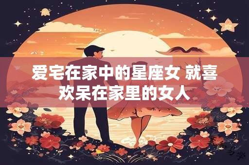 爱宅在家中的星座女 就喜欢呆在家里的女人
