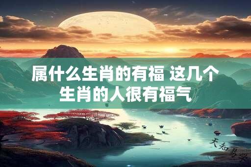 属什么生肖的有福 这几个生肖的人很有福气