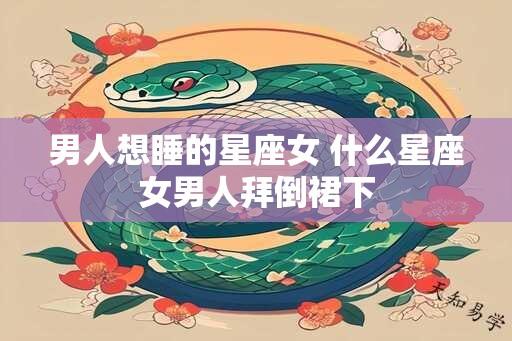 男人想睡的星座女 什么星座女男人拜倒裙下