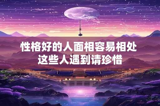 性格好的人面相容易相处 这些人遇到请珍惜