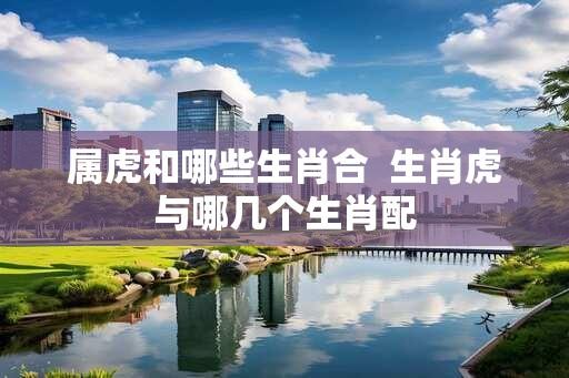 属虎和哪些生肖合  生肖虎与哪几个生肖配