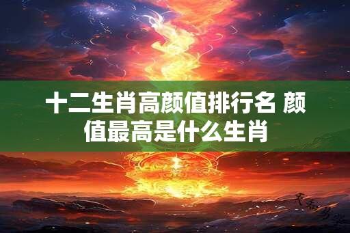 十二生肖高颜值排行名 颜值最高是什么生肖