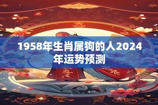 1958年生肖属狗的人2024年运势预测