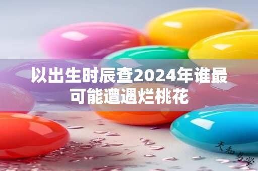 以出生时辰查2024年谁最可能遭遇烂桃花