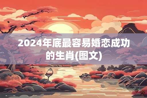 2024年底最容易婚恋成功的生肖(图文)