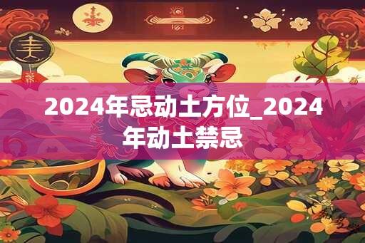 2024年忌动土方位_2024年动土禁忌