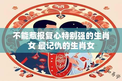 不能惹报复心特别强的生肖女 最记仇的生肖女