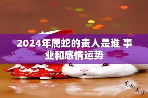 2024年属蛇的贵人是谁 事业和感情运势