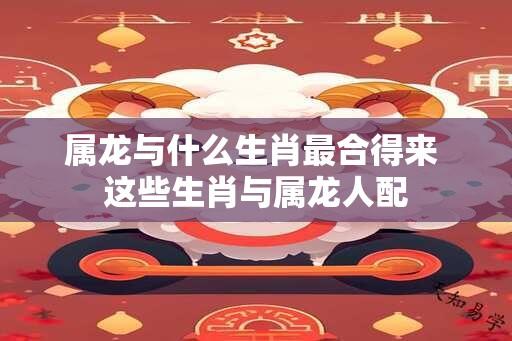 属龙与什么生肖最合得来 这些生肖与属龙人配