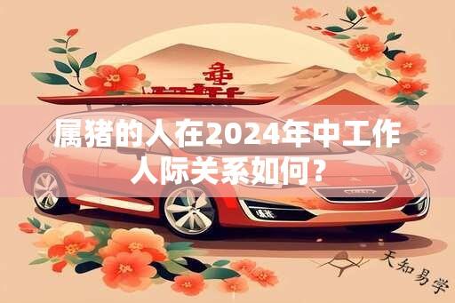 属猪的人在2024年中工作人际关系如何？