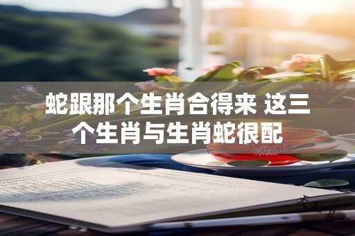 蛇跟那个生肖合得来 这三个生肖与生肖蛇很配