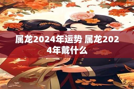 属龙2024年运势 属龙2024年戴什么