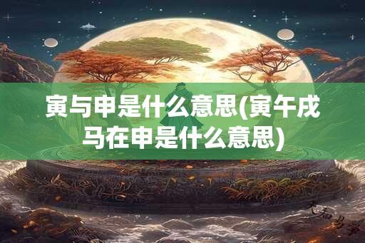 寅与申是什么意思(寅午戌马在申是什么意思)