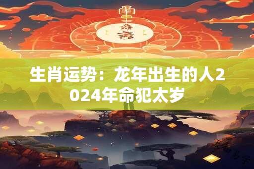 生肖运势：龙年出生的人2024年命犯太岁