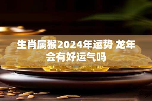 生肖属猴2024年运势 龙年会有好运气吗