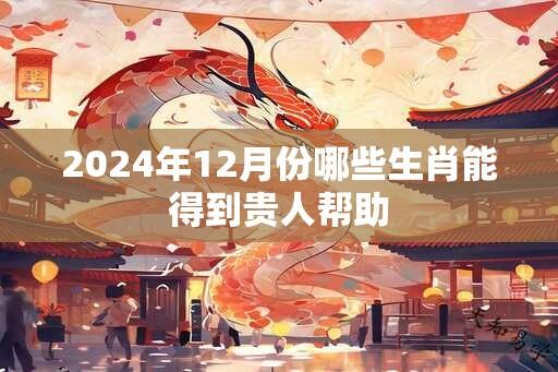 2024年12月份哪些生肖能得到贵人帮助