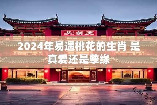 2024年易遇桃花的生肖 是真爱还是孽缘