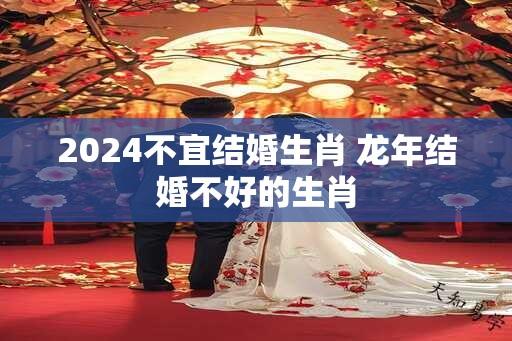 2024不宜结婚生肖 龙年结婚不好的生肖