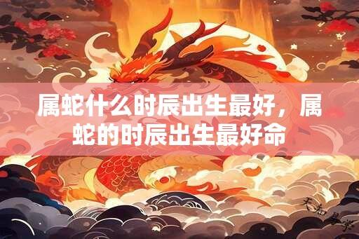 属蛇什么时辰出生最好，属蛇的时辰出生最好命