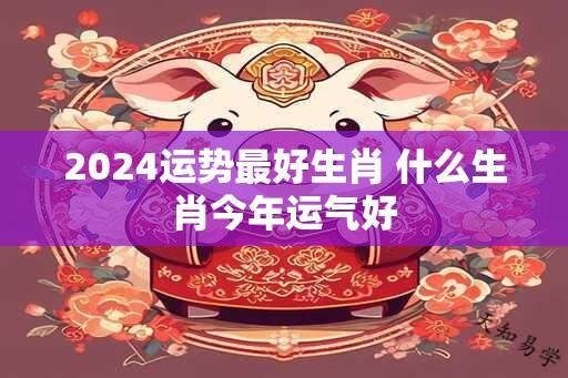 2024运势最好生肖 什么生肖今年运气好