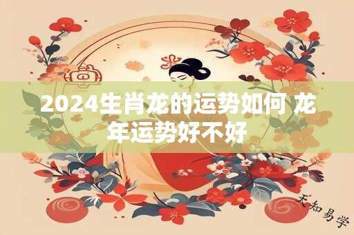 2024生肖龙的运势如何 龙年运势好不好