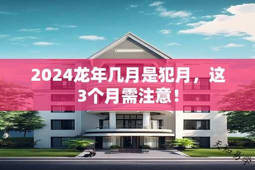 2024龙年几月是犯月，这3个月需注意！