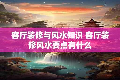 客厅装修与风水知识 客厅装修风水要点有什么