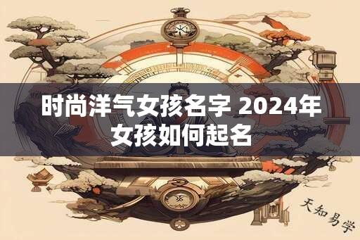 时尚洋气女孩名字 2024年女孩如何起名