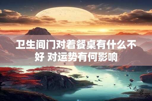 卫生间门对着餐桌有什么不好 对运势有何影响