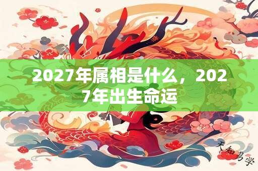 2027年属相是什么，2027年出生命运