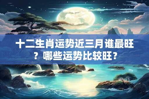 十二生肖运势近三月谁最旺？哪些运势比较旺？