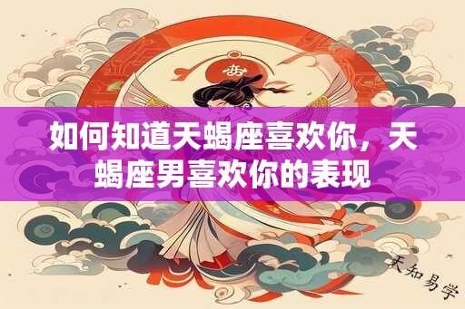 如何知道天蝎座喜欢你，天蝎座男喜欢你的表现