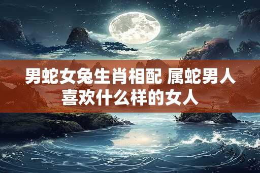 男蛇女兔生肖相配 属蛇男人喜欢什么样的女人