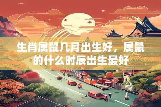 生肖属鼠几月出生好，属鼠的什么时辰出生最好