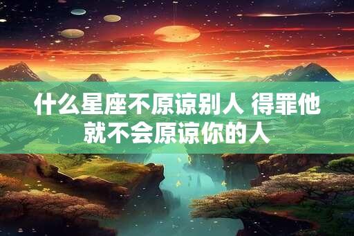 什么星座不原谅别人 得罪他就不会原谅你的人