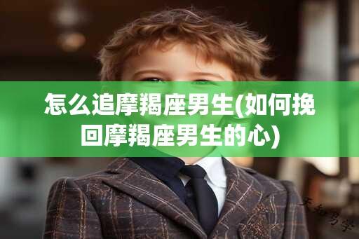 怎么追摩羯座男生(如何挽回摩羯座男生的心)