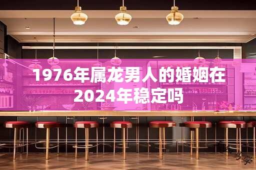 1976年属龙男人的婚姻在2024年稳定吗