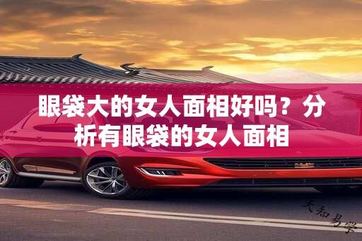 眼袋大的女人面相好吗？分析有眼袋的女人面相