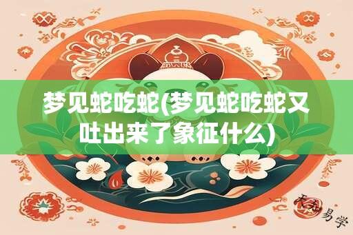 梦见蛇吃蛇(梦见蛇吃蛇又吐出来了象征什么)