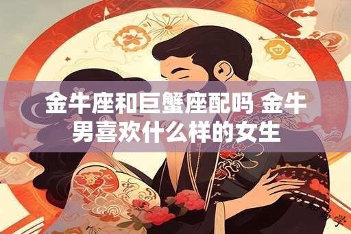 金牛座和巨蟹座配吗 金牛男喜欢什么样的女生