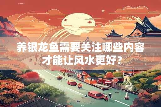 养银龙鱼需要关注哪些内容 才能让风水更好？