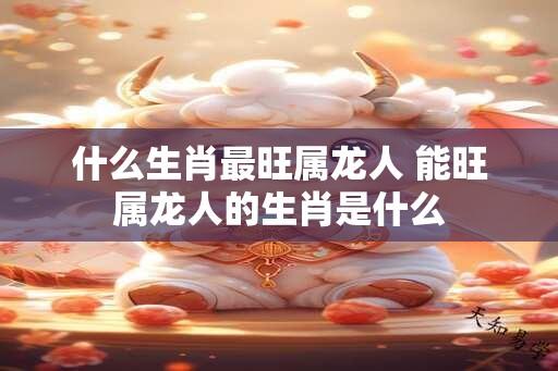 什么生肖最旺属龙人 能旺属龙人的生肖是什么