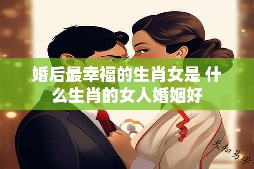 婚后最幸福的生肖女是 什么生肖的女人婚姻好