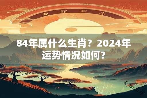 84年属什么生肖？2024年运势情况如何？