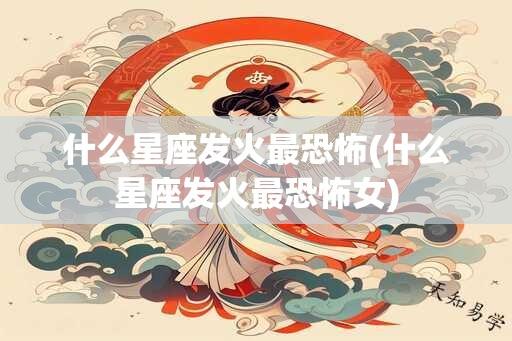 什么星座发火最恐怖(什么星座发火最恐怖女)