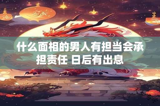 什么面相的男人有担当会承担责任 日后有出息