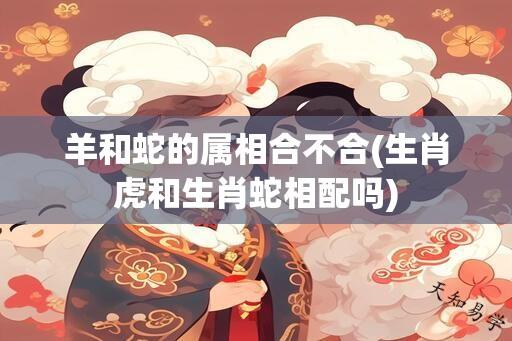 羊和蛇的属相合不合(生肖虎和生肖蛇相配吗)