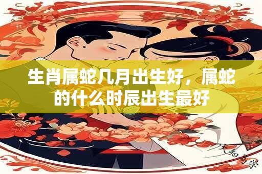 生肖属蛇几月出生好，属蛇的什么时辰出生最好