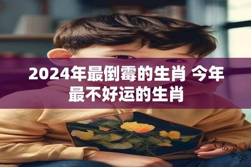 2024年最倒霉的生肖 今年最不好运的生肖