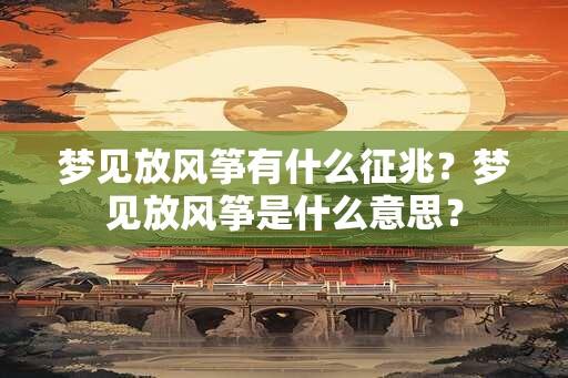 梦见放风筝有什么征兆？梦见放风筝是什么意思？